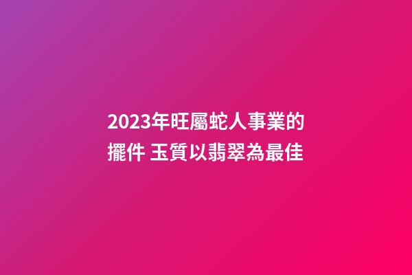 2023年旺屬蛇人事業的擺件 玉質以翡翠為最佳